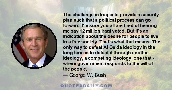 The challenge in Iraq is to provide a security plan such that a political process can go forward. I'm sure you all are tired of hearing me say 12 million Iraqi voted. But it's an indication about the desire for people