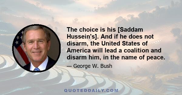 The choice is his [Saddam Hussein's]. And if he does not disarm, the United States of America will lead a coalition and disarm him, in the name of peace.