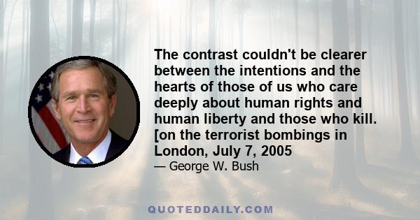 The contrast couldn't be clearer between the intentions and the hearts of those of us who care deeply about human rights and human liberty and those who kill. [on the terrorist bombings in London, July 7, 2005