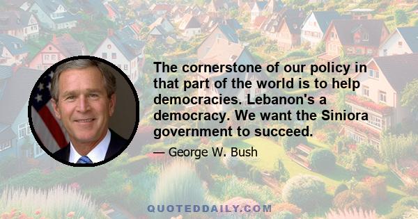 The cornerstone of our policy in that part of the world is to help democracies. Lebanon's a democracy. We want the Siniora government to succeed.