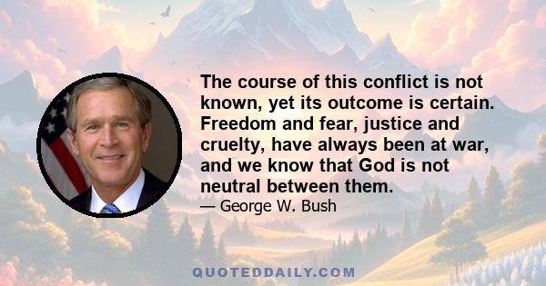 The course of this conflict is not known, yet its outcome is certain. Freedom and fear, justice and cruelty, have always been at war, and we know that God is not neutral between them.