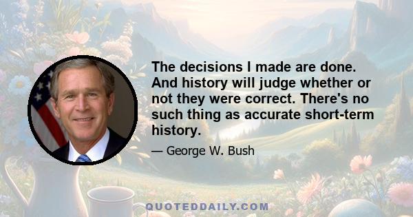 The decisions I made are done. And history will judge whether or not they were correct. There's no such thing as accurate short-term history.