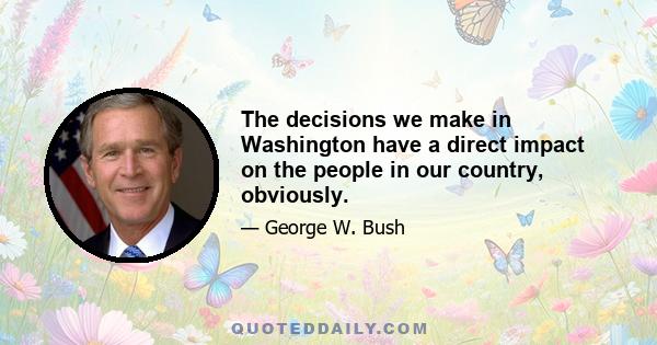 The decisions we make in Washington have a direct impact on the people in our country, obviously.