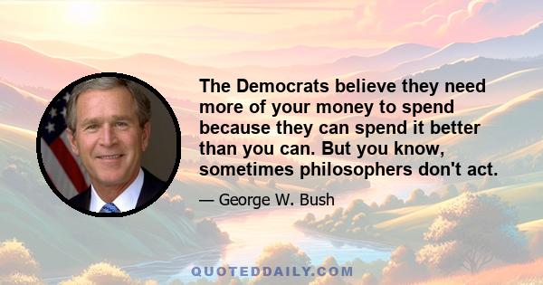 The Democrats believe they need more of your money to spend because they can spend it better than you can. But you know, sometimes philosophers don't act.