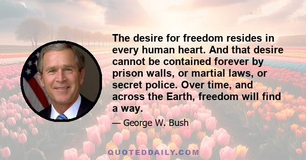 The desire for freedom resides in every human heart. And that desire cannot be contained forever by prison walls, or martial laws, or secret police. Over time, and across the Earth, freedom will find a way.