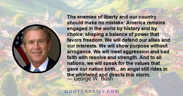 The enemies of liberty and our country should make no mistake: America remains engaged in the world by history and by choice, shaping a balance of power that favors freedom. We will defend our allies and our interests.