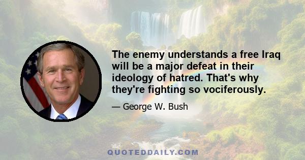 The enemy understands a free Iraq will be a major defeat in their ideology of hatred. That's why they're fighting so vociferously.