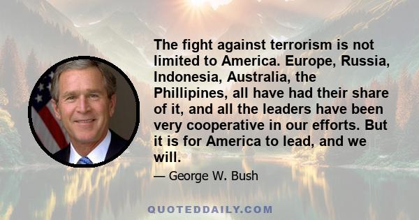 The fight against terrorism is not limited to America. Europe, Russia, Indonesia, Australia, the Phillipines, all have had their share of it, and all the leaders have been very cooperative in our efforts. But it is for