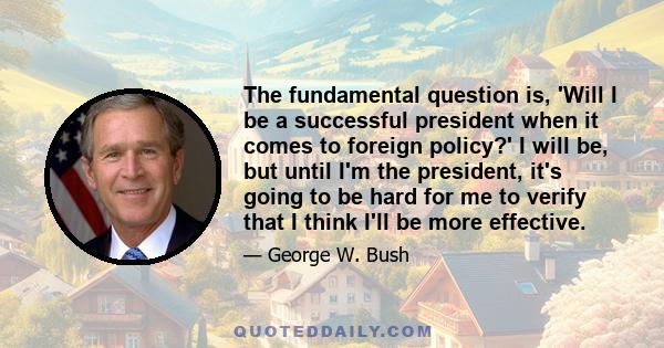 The fundamental question is, 'Will I be a successful president when it comes to foreign policy?' I will be, but until I'm the president, it's going to be hard for me to verify that I think I'll be more effective.