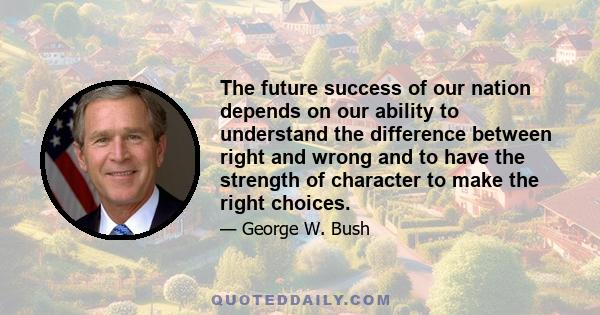 The future success of our nation depends on our ability to understand the difference between right and wrong and to have the strength of character to make the right choices.