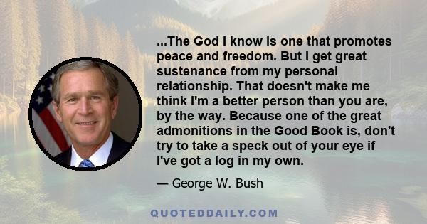 ...The God I know is one that promotes peace and freedom. But I get great sustenance from my personal relationship. That doesn't make me think I'm a better person than you are, by the way. Because one of the great