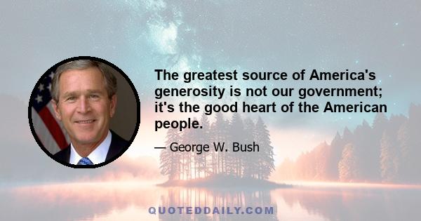 The greatest source of America's generosity is not our government; it's the good heart of the American people.