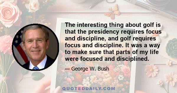 The interesting thing about golf is that the presidency requires focus and discipline, and golf requires focus and discipline. It was a way to make sure that parts of my life were focused and disciplined.