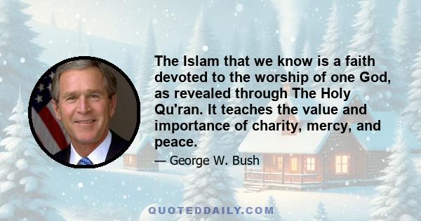 The Islam that we know is a faith devoted to the worship of one God, as revealed through The Holy Qu'ran. It teaches the value and importance of charity, mercy, and peace.