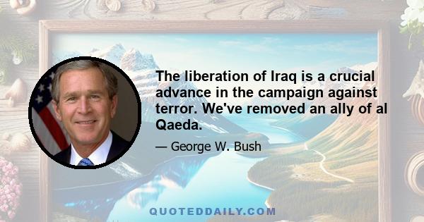 The liberation of Iraq is a crucial advance in the campaign against terror. We've removed an ally of al Qaeda.