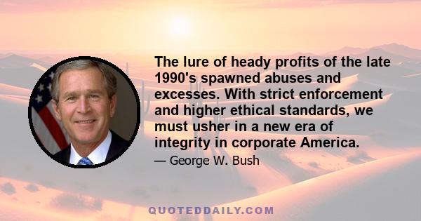 The lure of heady profits of the late 1990's spawned abuses and excesses. With strict enforcement and higher ethical standards, we must usher in a new era of integrity in corporate America.