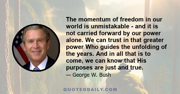 The momentum of freedom in our world is unmistakable - and it is not carried forward by our power alone. We can trust in that greater power Who guides the unfolding of the years. And in all that is to come, we can know