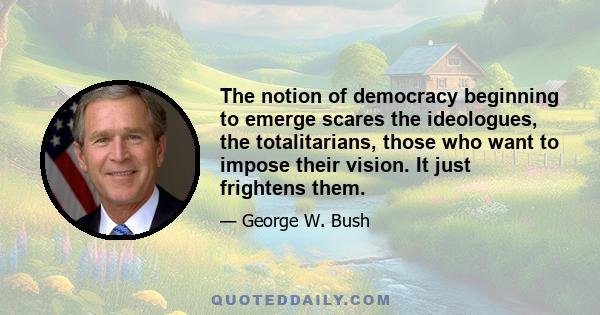 The notion of democracy beginning to emerge scares the ideologues, the totalitarians, those who want to impose their vision. It just frightens them.