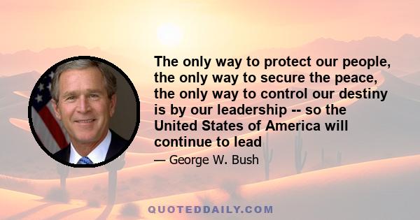 The only way to protect our people, the only way to secure the peace, the only way to control our destiny is by our leadership -- so the United States of America will continue to lead