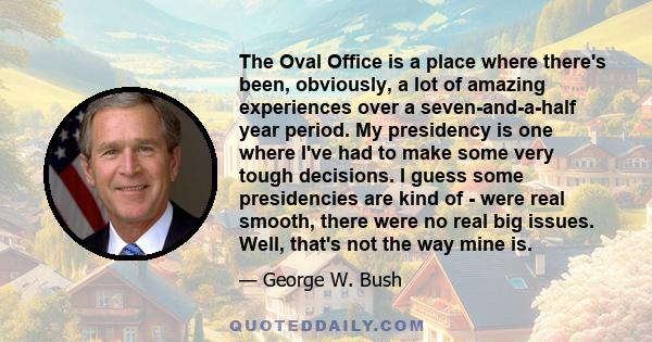 The Oval Office is a place where there's been, obviously, a lot of amazing experiences over a seven-and-a-half year period. My presidency is one where I've had to make some very tough decisions. I guess some