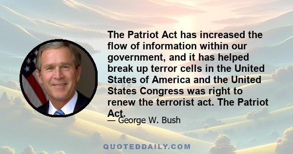 The Patriot Act has increased the flow of information within our government, and it has helped break up terror cells in the United States of America and the United States Congress was right to renew the terrorist act.