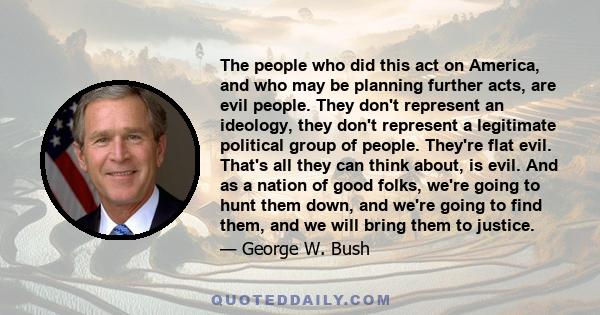 The people who did this act on America, and who may be planning further acts, are evil people. They don't represent an ideology, they don't represent a legitimate political group of people. They're flat evil. That's all 