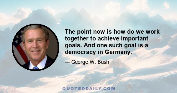 The point now is how do we work together to achieve important goals. And one such goal is a democracy in Germany.