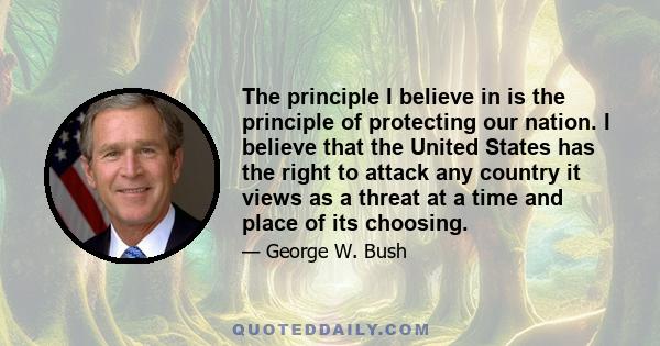 The principle I believe in is the principle of protecting our nation. I believe that the United States has the right to attack any country it views as a threat at a time and place of its choosing.