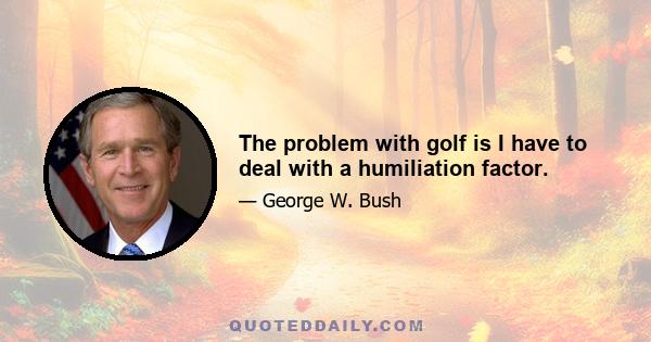 The problem with golf is I have to deal with a humiliation factor.