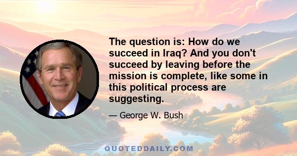 The question is: How do we succeed in Iraq? And you don't succeed by leaving before the mission is complete, like some in this political process are suggesting.