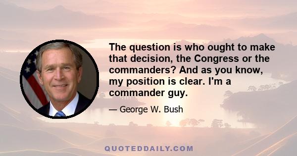 The question is who ought to make that decision, the Congress or the commanders? And as you know, my position is clear. I'm a commander guy.