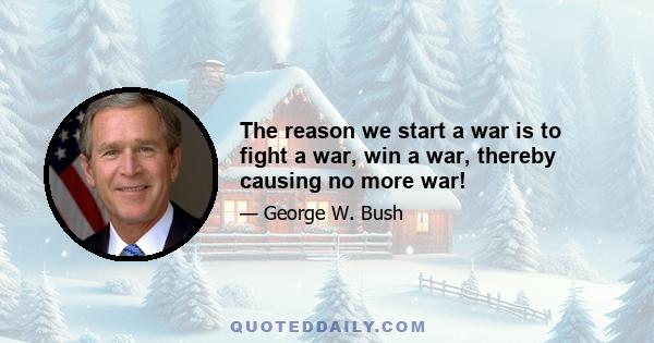 The reason we start a war is to fight a war, win a war, thereby causing no more war!