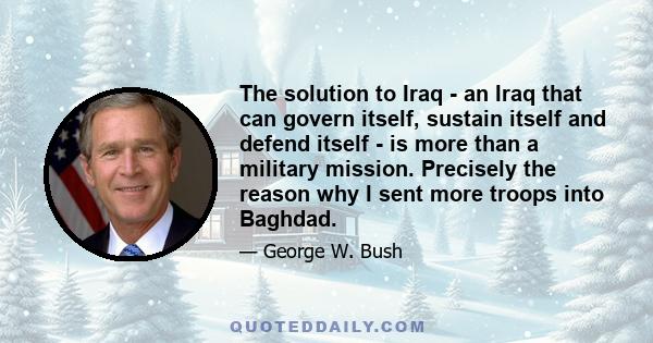 The solution to Iraq - an Iraq that can govern itself, sustain itself and defend itself - is more than a military mission. Precisely the reason why I sent more troops into Baghdad.