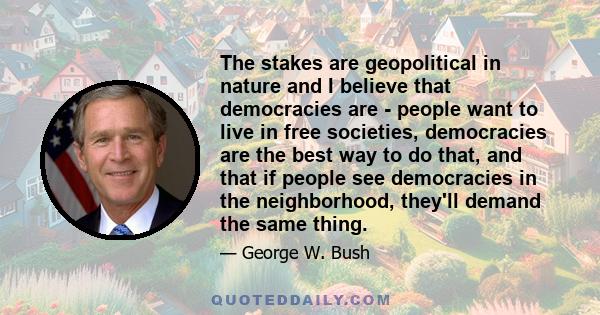 The stakes are geopolitical in nature and I believe that democracies are - people want to live in free societies, democracies are the best way to do that, and that if people see democracies in the neighborhood, they'll