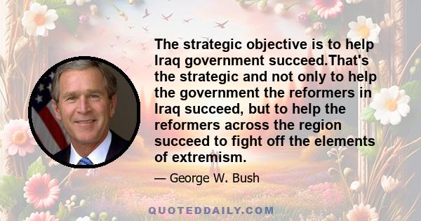 The strategic objective is to help Iraq government succeed.That's the strategic and not only to help the government the reformers in Iraq succeed, but to help the reformers across the region succeed to fight off the