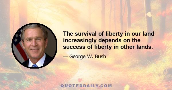 The survival of liberty in our land increasingly depends on the success of liberty in other lands.