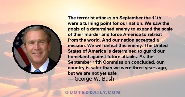 The terrorist attacks on September the 11th were a turning point for our nation. We saw the goals of a determined enemy to expand the scale of their murder and force America to retreat from the world. And our nation