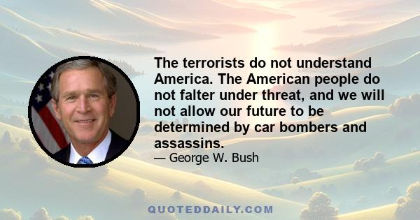 The terrorists do not understand America. The American people do not falter under threat, and we will not allow our future to be determined by car bombers and assassins.