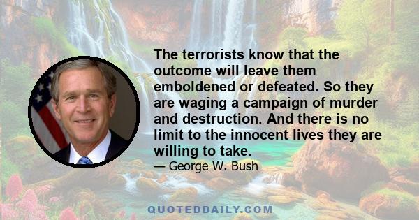 The terrorists know that the outcome will leave them emboldened or defeated. So they are waging a campaign of murder and destruction. And there is no limit to the innocent lives they are willing to take.