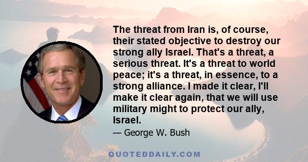 The threat from Iran is, of course, their stated objective to destroy our strong ally Israel. That's a threat, a serious threat. It's a threat to world peace; it's a threat, in essence, to a strong alliance. I made it