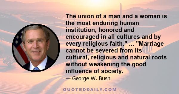 The union of a man and a woman is the most enduring human institution, honored and encouraged in all cultures and by every religious faith. ... Marriage cannot be severed from its cultural, religious and natural roots