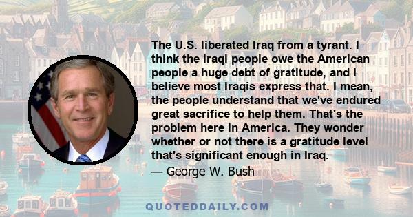 The U.S. liberated Iraq from a tyrant. I think the Iraqi people owe the American people a huge debt of gratitude, and I believe most Iraqis express that. I mean, the people understand that we've endured great sacrifice