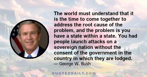 The world must understand that it is the time to come together to address the root cause of the problem, and the problem is you have a state within a state. You had people launch attacks on a sovereign nation without