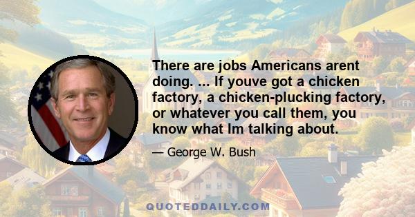 There are jobs Americans arent doing. ... If youve got a chicken factory, a chicken-plucking factory, or whatever you call them, you know what Im talking about.