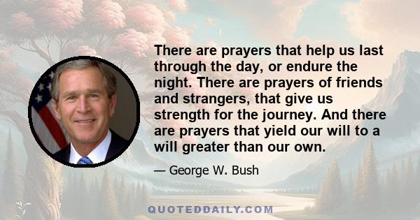 There are prayers that help us last through the day, or endure the night. There are prayers of friends and strangers, that give us strength for the journey. And there are prayers that yield our will to a will greater