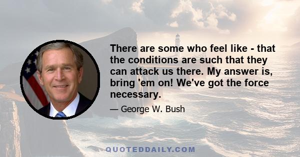 There are some who feel like - that the conditions are such that they can attack us there. My answer is, bring 'em on! We've got the force necessary.