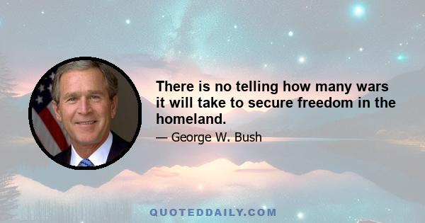 There is no telling how many wars it will take to secure freedom in the homeland.