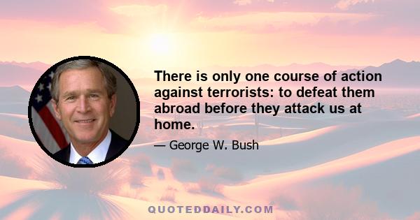 There is only one course of action against terrorists: to defeat them abroad before they attack us at home.