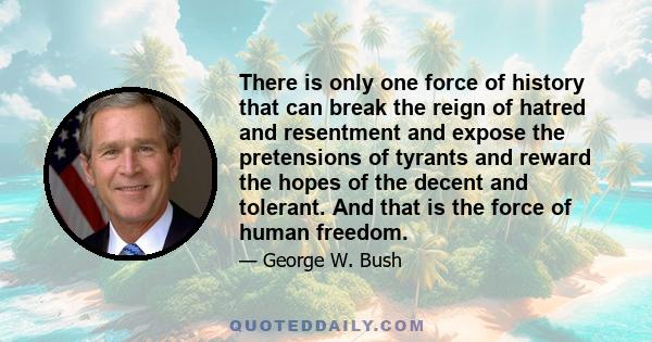 There is only one force of history that can break the reign of hatred and resentment and expose the pretensions of tyrants and reward the hopes of the decent and tolerant. And that is the force of human freedom.