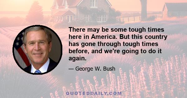 There may be some tough times here in America. But this country has gone through tough times before, and we're going to do it again.